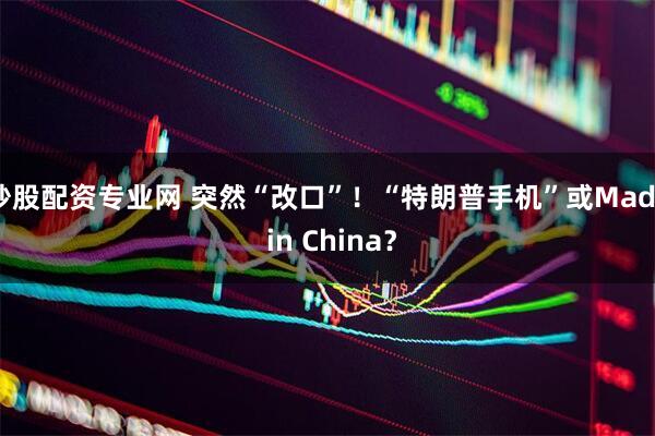 炒股配资专业网 突然“改口”！“特朗普手机”或Made in China？