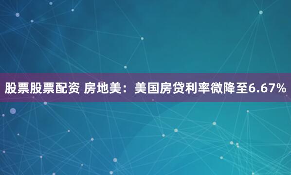 股票股票配资 房地美：美国房贷利率微降至6.67%