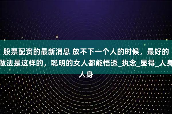 股票配资的最新消息 放不下一个人的时候，最好的做法是这样的，聪明的女人都能悟透_执念_显得_人身