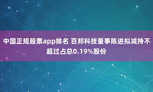 中国正规股票app排名 百邦科技董事陈进拟减持不超过占总0.19%股份