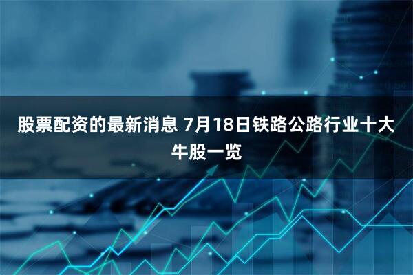 股票配资的最新消息 7月18日铁路公路行业十大牛股一览