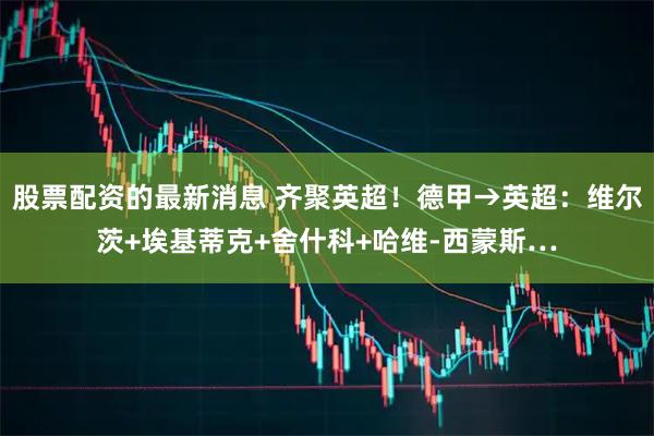 股票配资的最新消息 齐聚英超！德甲→英超：维尔茨+埃基蒂克+舍什科+哈维-西蒙斯…
