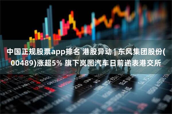 中国正规股票app排名 港股异动 | 东风集团股份(00489)涨超5% 旗下岚图汽车日前递表港交所