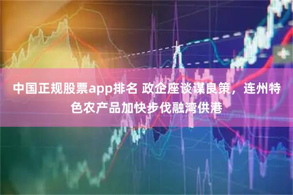 中国正规股票app排名 政企座谈谋良策，连州特色农产品加快步伐融湾供港