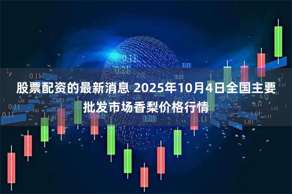 股票配资的最新消息 2025年10月4日全国主要批发市场香梨价格行情