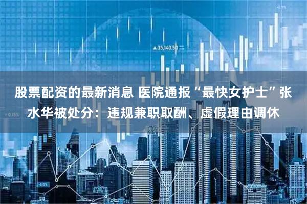 股票配资的最新消息 医院通报“最快女护士”张水华被处分：违规兼职取酬、虚假理由调休
