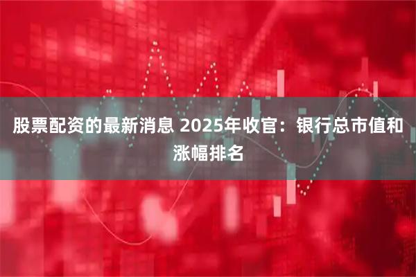 股票配资的最新消息 2025年收官：银行总市值和涨幅排名