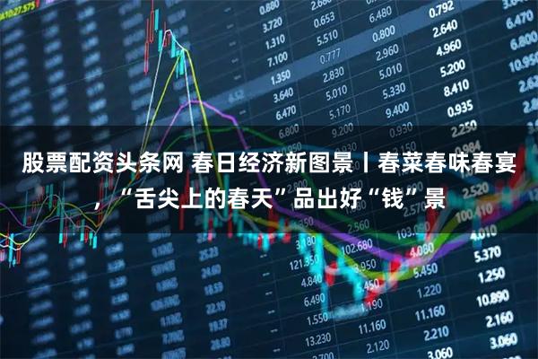 股票配资头条网 春日经济新图景丨春菜春味春宴，“舌尖上的春天”品出好“钱”景