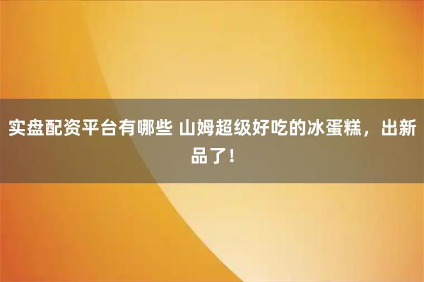 实盘配资平台有哪些 山姆超级好吃的冰蛋糕，出新品了！