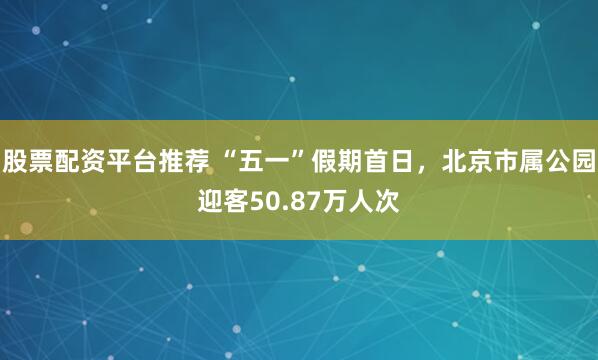 股票配资平台推荐 “五一”假期首日，北京市属公园迎客50.87万人次