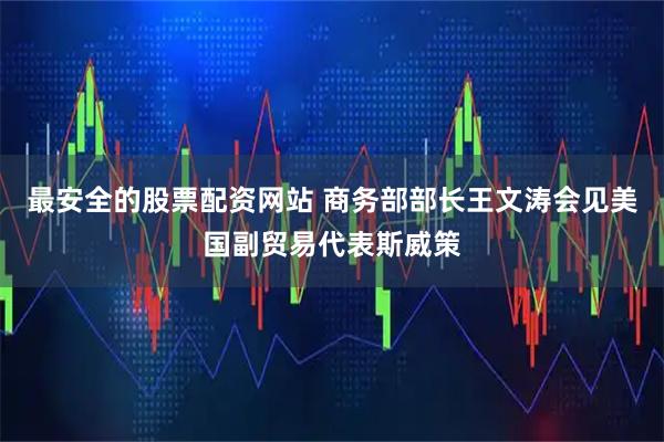 最安全的股票配资网站 商务部部长王文涛会见美国副贸易代表斯威策