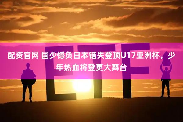 配资官网 国少憾负日本错失登顶U17亚洲杯，少年热血将登更大舞台