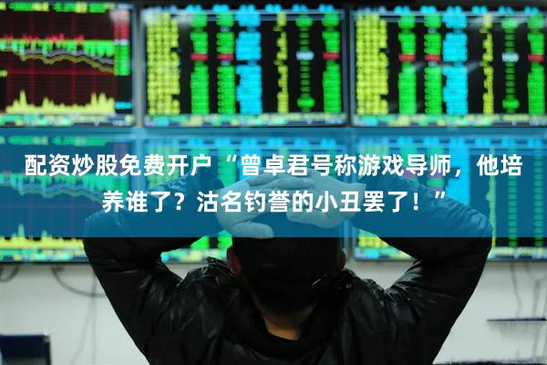 配资炒股免费开户 “曾卓君号称游戏导师，他培养谁了？沽名钓誉的小丑罢了！”