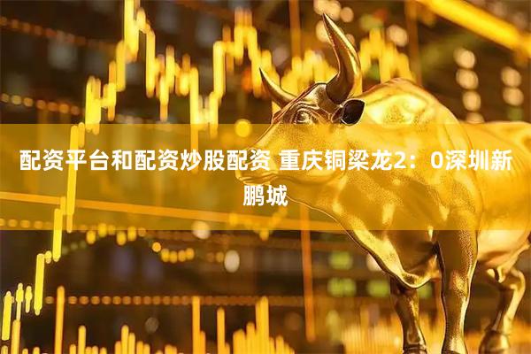 配资平台和配资炒股配资 重庆铜梁龙2：0深圳新鹏城