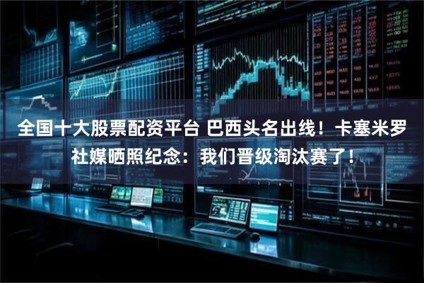 全国十大股票配资平台 巴西头名出线！卡塞米罗社媒晒照纪念：我们晋级淘汰赛了！